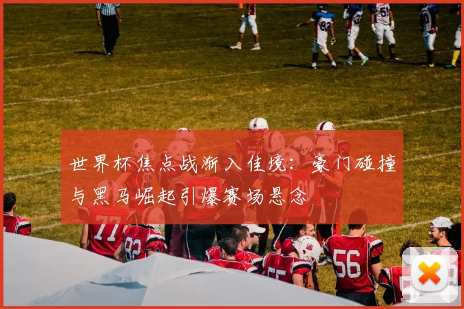 世界杯焦点战渐入佳境：豪门碰撞与黑马崛起引爆赛场悬念