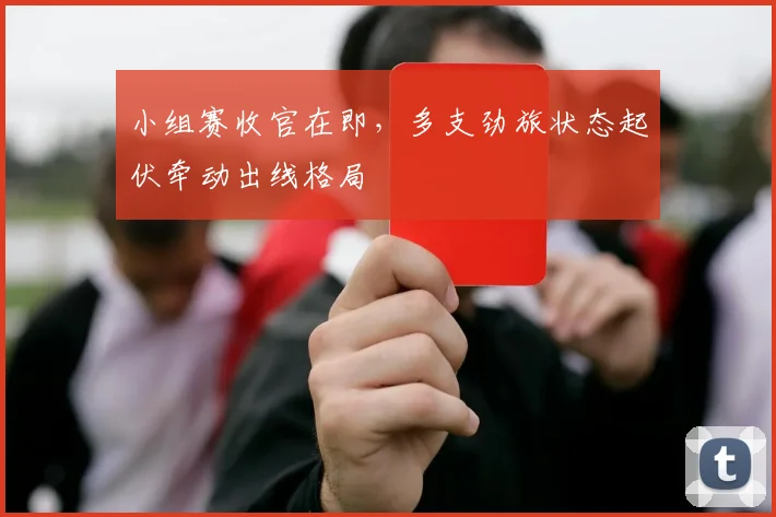 小组赛收官在即，多支劲旅状态起伏牵动出线格局