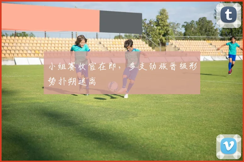 小组赛收官在即，多支劲旅晋级形势扑朔迷离