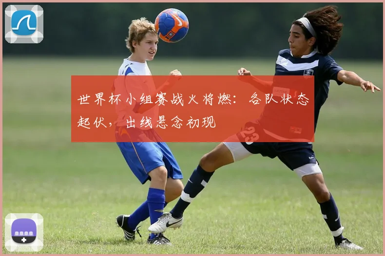 世界杯小组赛战火将燃：各队状态起伏，出线悬念初现