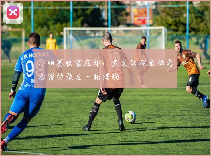 小组赛收官在即，多支劲旅晋级悬念留待最后一轮揭晓